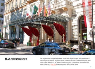 Die sogenannten Ringstraßen Hotels haben eine lange Tradition und viele haben ei-
nen klingenden Namen. In jedem Bezirk ﬁndet man Hotels in jeder Preisklasse. Besu-
cher sollten einfach auf die Nähe zum hervorragend ausgebauten öffentlichen Ver-
kehr achten. Auf wien.info ﬁndet man rasch das optimale Hotel.
97
TRADITIONSHÄUSER
 