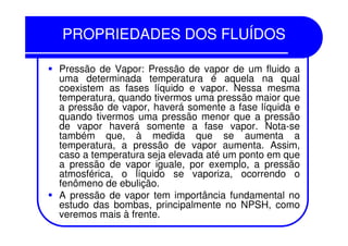 PROPRIEDADES DOS FLUÍDOSPROPRIEDADES DOS FLUÍDOS
Pressão de Vapor: Pressão de vapor de um fluido a
uma determinada temperatura é aquela na qual
coexistem as fases líquido e vapor. Nessa mesma
temperatura, quando tivermos uma pressão maior que
a pressão de vapor, haverá somente a fase líquida e
quando tivermos uma pressão menor que a pressão
de vapor haverá somente a fase vapor. Nota-sede vapor haverá somente a fase vapor. Nota-se
também que, à medida que se aumenta a
temperatura, a pressão de vapor aumenta. Assim,
caso a temperatura seja elevada até um ponto em que
a pressão de vapor iguale, por exemplo, a pressão
atmosférica, o líquido se vaporiza, ocorrendo o
fenômeno de ebulição.
A pressão de vapor tem importância fundamental no
estudo das bombas, principalmente no NPSH, como
veremos mais à frente.
 