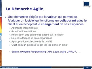 La Démarche Agile

              Une démarche dirigée par la valeur, qui permet de
              fabriquer un logiciel qui fonctionne en collaborant avec le
              client et en acceptant le changement de ses exigences
                       Approche incrémentale
                       Amélioration continue
                       Priorisation des exigences basée sur la valeur
                       Equipes dédiées et auto-organisées
                       Appropriation collective de la qualité
                       “Just-enough process to get the job done on time”

                       Scrum, eXtreme Programming (XP), Lean, Agile UP/RUP, …




Alcyonix - Eurogiciel : Agile tour 2009
                                                                                # 12
 