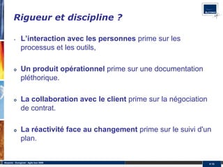 Rigueur et discipline ?

         •      L’interaction avec les personnes prime sur les
                processus et les outils,

                Un produit opérationnel prime sur une documentation
                pléthorique.

                La collaboration avec le client prime sur la négociation
                de contrat.

                La réactivité face au changement prime sur le suivi d'un
                plan.


Alcyonix - Eurogiciel : Agile tour 2009
                                                                           # 13
 