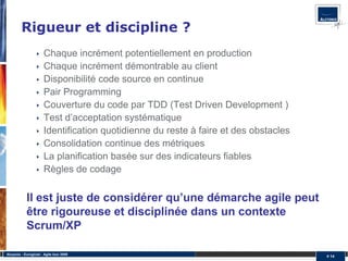 Rigueur et discipline ?
                       Chaque incrément potentiellement en production
                       Chaque incrément démontrable au client
                       Disponibilité code source en continue
                       Pair Programming
                       Couverture du code par TDD (Test Driven Development )
                       Test d’acceptation systématique
                       Identification quotidienne du reste à faire et des obstacles
                       Consolidation continue des métriques
                       La planification basée sur des indicateurs fiables
                       Règles de codage


            Il est juste de considérer qu’une démarche agile peut
            être rigoureuse et disciplinée dans un contexte
            Scrum/XP

Alcyonix - Eurogiciel : Agile tour 2009
                                                                                      # 14
 