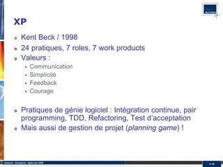 XP
                Kent Beck / 1998
                24 pratiques, 7 roles, 7 work products
                Valeurs :
                         Communication
                         Simplicité
                         Feedback
                         Courage


                Pratiques de génie logiciel : Intégration continue, pair
                programming, TDD, Refactoring, Test d’acceptation
                Mais aussi de gestion de projet (planning game) !



Alcyonix - Eurogiciel : Agile tour 2009
                                                                           # 16
 