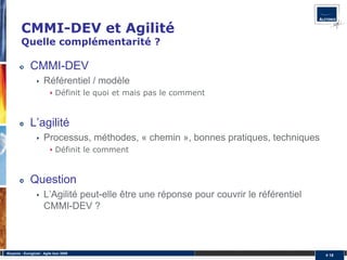 CMMI-DEV et Agilité
         Quelle complémentarité ?

               CMMI-DEV
                       Référentiel / modèle
                               Définit le quoi et mais pas le comment


               L’agilité
                       Processus, méthodes, « chemin », bonnes pratiques, techniques
                               Définit le comment



               Question
                       L’Agilité peut-elle être une réponse pour couvrir le référentiel
                       CMMI-DEV ?



Alcyonix - Eurogiciel : Agile tour 2009
                                                                                          # 18
 