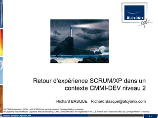 Retour d'expérience SCRUM/XP dans un
                                                     contexte CMMI-DEV niveau 2

                                                          Richard BASQUE Richard.Basque@alcyonix.com
SM CMM Integration, IDEAL, and SCAMPI are service marks of Carnegie Mellon University.
® Capability Maturity Model, Capability Maturity Modeling, CMM, and CMMI-DEV are registered in the U.S. Patent and Trademark Office by Carnegie Mellon University.
Alcyonix - Eurogiciel : Agile tour 2009
                                                                                                                                                                 #1
 