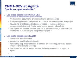 CMMI-DEV et Agilité
         Quelle complémentarité ?

              Les excès possibles de CMMI-DEV
              (souvent héritage de démarches antérieures très procédurales)
                       Production de documents processus lourds et inutilisables
                       Pratiques appliquées quelque soit le contexte => non adaptées aux projets
                       Revues AQ orientées audit et donc « flicage », réalisées par des
                       personnes extérieures à l’entité avec vues « macro » et contrôle
                       Des a priori => « Ne se focalise pas sur la performance », « pas de ROI à
                       court terme », « pas adapté aux petites équipes »

              Les excès possibles de l’Agilité
                       Manque de documentation
                       Manque de planification et de suivi
                       Refactoring trop important suite à remises en cause régulières du besoin
                       et/ou de l’architecture associée
                       Des a priori => « Plus besoin de faire de la documentation », « pas de
                       règle »
                   .
Alcyonix - Eurogiciel : Agile tour 2009
                                                                                                  # 19
 