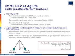 CMMI-DEV et Agilité
         Quelle complémentarité ? Conclusion

              SCRUM et XP
                       Permet d’initier une démarche CMMI sans trop de formalisme
                             Rassure, correspond aux « quick win »

                       Permet de diminuer le fossé entre les membres de l’équipe et CMMI
                       Propose un cycle de vie projet
                             Applicable parmi d’autres, selon critères et contexte du projet

              Agilité et CMMI combinés permet d’assurer un équilibre et évite les excès
              dans les 2 sens
                       Les démarches agiles sont un “garde-fou” pour garantir l’objectif de performance des pratiques
                       mises en oeuvre
                       CMMI permet de s’assurer que tous les thèmes sont traités, et que la pérennité des logiciels ne
                       dépendent pas des héros qui les ont développés


                                                                          « Tout devrait être rendu aussi simple que possible,
                                                                                                mais pas un peu plus simple »


                                                                                                              Albert Einstein
                        “CHAOS”                   “REGLE”
                     “CREATIVITE”              “DISCIPLINE”

Alcyonix - Eurogiciel : Agile tour 2009
                                                                                                                                 # 22
 