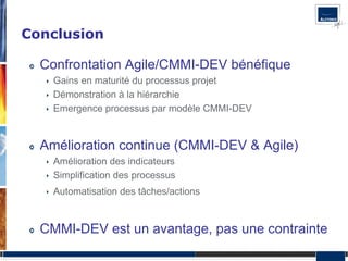 Conclusion

  Confrontation Agile/CMMI-DEV bénéfique
    Gains en maturité du processus projet
    Démonstration à la hiérarchie
    Emergence processus par modèle CMMI-DEV


  Amélioration continue (CMMI-DEV & Agile)
    Amélioration des indicateurs
    Simplification des processus
    Automatisation des tâches/actions


  CMMI-DEV est un avantage, pas une contrainte
 