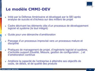 Le modèle CMMI-DEV
              Initié par la Défense Américaine et développé par le SEI après
              analyse de succès et d’échecs sur des milliers de projet

              Cadre décrivant les éléments clés d’un processus de développement
              logiciel et système (le tout intégré)

              Guide pour une démarche d’amélioration

              Passage d’un processus improvisé vers un processus mature et
              discipliné

              Pratiques de management de projet, d’ingénierie logiciel et système,
              d’activités support (Qualité, Mesure, gestion de configuration…) et
              d’amélioration continue

              Améliore la capacité de l’entreprise à atteindre ses objectifs de
              coûts, de délais, et de qualité des produits
Alcyonix - Eurogiciel : Agile tour 2009
                                                                                     #4
 