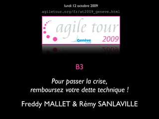 lundi 12 octobre 2009
     agiletour.org/fr/at2009_geneve.html




                     B3
        Pour passer la crise,
  remboursez votre dette technique !
Freddy MALLET & Rémy SANLAVILLE
 