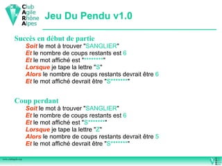 Jeu Du Pendu v1.0

          Succès en début de partie
                    Soit le mot à trouver "SANGLIER"
                    Et le nombre de coups restants est 6
                    Et le mot affiché est "********"
                    Lorsque je tape la lettre "S"
                    Alors le nombre de coups restants devrait être 6
                    Et le mot affiché devrait être "S*******"


          Coup perdant
                    Soit le mot à trouver "SANGLIER"
                    Et le nombre de coups restants est 6
                    Et le mot affiché est "S*******"
                    Lorsque je tape la lettre "Z"
                    Alors le nombre de coups restants devrait être 5
                    Et le mot affiché devrait être "S*******"

www.clubagile.org
 