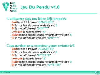 Jeu Du Pendu v1.0

          L'utilisateur tape une lettre déjà proposée
                    Soit le mot à trouver "SANGLIER"
                    Et le nombre de coups restants est 5
                    Et le mot affiché est "S*N*****"
                    Lorsque je tape la lettre "S"
                    Alors le nombre de coups restants devrait être 5
                    Et le mot affiché devrait être "S*N*****"

          Coup perdant avec compteur coups restants à 0
                    Soit le mot à trouver "ALOUETTE"
                    Et le nombre de coups restants est 0
                    Et le mot affiché est "A***ETTE"
                    Lorsque je tape la lettre "S"
                    Alors le nombre de coups restants devrait être 0
                    Et le mot affiché devrait être "A***ETTE"

www.clubagile.org
 