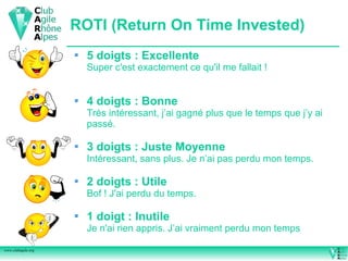ROTI (Return On Time Invested)
                       5 doigts : Excellente
                        Super c'est exactement ce qu'il me fallait !


                       4 doigts : Bonne
                        Très intéressant, j’ai gagné plus que le temps que j’y ai
                        passé.

                       3 doigts : Juste Moyenne
                        Intéressant, sans plus. Je n’ai pas perdu mon temps.

                       2 doigts : Utile
                        Bof ! J'ai perdu du temps.

                       1 doigt : Inutile
                        Je n'ai rien appris. J’ai vraiment perdu mon temps

www.clubagile.org
 