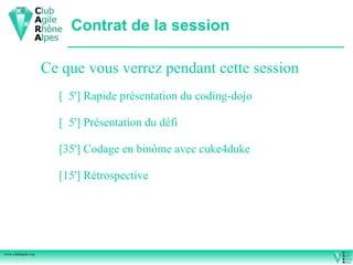 Contrat de la session

                    Ce que vous verrez pendant cette session
                      [ 5'] Rapide présentation du coding-dojo

                      [ 5'] Présentation du défi

                      [35'] Codage en binôme avec cuke4duke

                      [15'] Rétrospective




www.clubagile.org
 