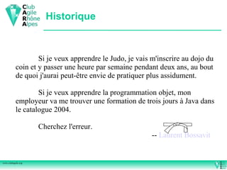Historique



                   Si je veux apprendre le Judo, je vais m'inscrire au dojo du
           coin et y passer une heure par semaine pendant deux ans, au bout
           de quoi j'aurai peut-être envie de pratiquer plus assidument.

                   Si je veux apprendre la programmation objet, mon
           employeur va me trouver une formation de trois jours à Java dans
           le catalogue 2004.

                    Cherchez l'erreur.
                                                         -- Laurent Bossavit


www.clubagile.org
 
