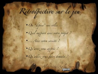 Rétro'ective sur le jeu

  •On “dépose” nos rôles...

  •Quel ra+o1 avec votre projet ?

  •... Avec votre société ?

  •Qu’av6-v&s a+*s ?

  •Qu’all6-v&s faire demain ?


              Alchim!te-Agil"com
 