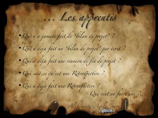 ... Les a+rent!

•Qui n’a jama! fait de “bilan de projet” ?

•Qui a déjà fait un “bilan de projet” par éc*t ?

•Qui a déjà fait une réunion de ﬁn de projet ?

•Qui sait ce qu’est une Rétro'ective ?

•Qui a déjà fait une Rétro'ective ?
                                Qui veut en faire une ?...


                      Alchim!te-Agil"com
 