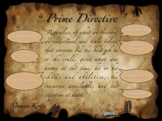 “ P*me Directive ”
                                                                découvrir
               “Regardless of what we #scover,
comprendre
               we under,and and truly believe
                                                                 de son
               )at everyone #d - best job he
                                                                 mieux
   connu
               or   .e      c&ld,    given    what       was

               kno/ at - time, h! or her

               s k i ll s   and     a b i l i t i es ,   -     compétences
 A l’époque
               res&rces       available,        and      -

               situation at hand.”                              situation

Norman Ke1h
                              Alchim!te-Agil"com
 