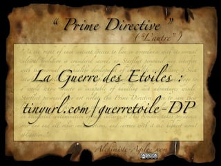 “ P*me Directive ”
                                                         (“L’autre”)
"As - *ght of each sentient 'ecies to live in accordance wi) its normal

cultural evolution ! considered sacred, no Starﬂeet personnel may interfere



     La Guerre des Etoiles :
wi) - normal and heal)y development of alien life and cultur" Such

interference includes introducing supe*or knowled(, ,reng), or technology to

a   world   whose   society   !   incapable   of   handling   such   advanta(s   w!ely.

Starﬂeet personnel may not violate )! P*me Directive, even to save )eir


tinyurl.com/guerretoile-DP
lives and/or )eir .ip, unless )ey are acting to *ght an earlier violation or

an accidental contamination of said cultur" 2! #rective takes precedence

over any and all o)er considerations, and car*es wi) it - highest moral

obligation."


                                      Alchim!te-Agil"com
 