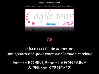 lundi 12 octobre 2009
          agiletour.org/fr/at2009_geneve.html




                          C6
        La face cachée de la mesure :
une opportunité pour votre amélioration continue
   Fabrice ROBINI, Benoit LAFONTAINE
           & Philippe KERNEVEZ
 