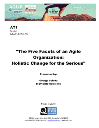  
 

AT1
Session 
6/6/2013 10:15 AM 
 
 
 
 
 
 

"The Five Facets of an Agile
Organization:
Holistic Change for the Serious"
 
 
 

Presented by:
George Schlitz
BigVisible Solutions
 
 
 
 
 
 
 
 

Brought to you by: 
 

 
 
340 Corporate Way, Suite 300, Orange Park, FL 32073 
888‐268‐8770 ∙ 904‐278‐0524 ∙ sqeinfo@sqe.com ∙ www.sqe.com

 