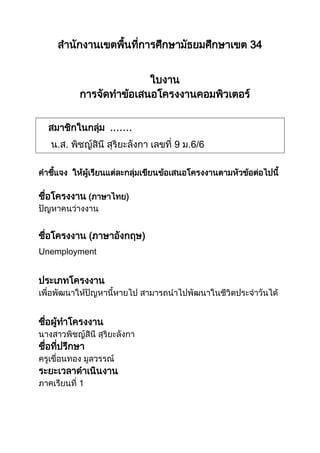 สานักงานเขตพื้นที่การศึกษามัธยมศึกษาเขต 34
ใบงาน
การจัดทาข้อเสนอโครงงานคอมพิวเตอร์
สมาชิกในกลุ่ม .……
น.ส. พิชญ์สินี สุริยะลังกา เลขที่ 9 ม.6/6
คาชี้แจง ให้ผู้เรียนแต่ละกลุ่มเขียนข้อเสนอโครงงานตามหัวข้อต่อไปนี้
ชื่อโครงงาน (ภาษาไทย)
ปัญหาคนว่างงาน
ชื่อโครงงาน (ภาษาอังกฤษ)
Unemployment
ประเภทโครงงาน
เพื่อพัฒนาให้ปัญหานี้หายไป สามารถนาไปพัฒนาในชีวิตประจาวันได้
ชื่อผู้ทาโครงงาน
นางสาวพิชญ์สินี สุริยะลังกา
ชื่อที่ปรึกษา
ครูเขื่อนทอง มูลวรรณ์
ระยะเวลาดาเนินงาน
ภาคเรียนที่ 1
 