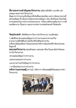 ที่มาและความสาคัญของโครงงาน (อธิบายถึงที่มา แนวคิด และ
เหตุผล ของการทาโครงงาน)
ปัญหาการว่างงานเป็นปัญหาที่เกิดขึ้นมาต่อเนื่อง เพราะ มีคนมากมายที่
ประสบปัญหานี้ เนื่องจากเกิดจากหลายปัญหา เช่น เด็กที่จบมาใหม่ไม่มี
ความอดทนในการทางานในช่วงแรกๆ หรือบางทีสาเหตุก็มาจาก การที่
คนเลือกงาน เรื่องมาก และมาจากสภาวะเศรษกิจตกต่าได้เช่นกัน
วัตถุประสงค์ (สิ่งที่ต้องการในการทาโครงงาน ระบุเป็นข้อ)
1.เพื่อศึกษาสาเหตุของปัญหาการว่างงานและหาทางแก้ไข
2.นาความรู้ที่ได้ศึกษาไปปรับใช้ในชีวิตประจาวัน
3.ศึกษาข้อมูลเพื่อนาไปเผยแพร่และให้ความรู้แก่คนที่กาลังจะประสบ
ปัญหานี้
ขอบเขตโครงงาน (คุณลักษณะ ขอบเขต เงื่อนไขและข้อจากัดของ
การทาโครงงาน)
-สาเหตุของปัญหาการว่างงาน
-ผลกระทบของการว่างงาน
-แนวทางการแก้ไขปัญหาการว่างงาน
- การป้องกันภาวะการว่างงาน
หลักการและทฤษฎี (ความรู้ หลักการ หรือทฤษฎีที่สนับสนุนการทา
โครงงาน)
 