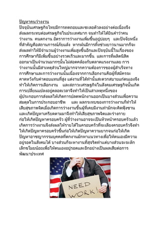 ปัญหาคนว่างงาน
ปัจจุบันเศรษฐกิจไทยมีการทดถอยและชะลอตัวลงอย่างต่อเนื่องจึง
ส่งผลกระทบต่อเศรษฐกิจในประเทศมาก จนทาให้ได้ยินคาว่าคน
ว่างงาน คนตกงาน อัตราการว่างงานเพิ่มขึ้นอยู่บ่อยๆ และปัจจัยหนึ่ง
ที่สาคัญคือสถานการณ์ภัยแล้ง หากฝนมีการทิ้งช่วงยาวนานมากก็จะ
ส่งผลทาให้มีจานวนผู้ว่างงานเพิ่มสูงขึ้นอีกและปัจจุบันนี้ในเรื่องของ
การศึกษาก็มีเพิ่มขึ้นอย่างรวดเร็วและมากขึ้น และการที่ผลิตนิสิต
ออกมาเป็นจานวนมากๆนั้นไม่สอดคล้องกับตลาดแรงงานเลย การ
ว่างงานนั้นมีสาเหตุส่วนใหญ่มากจากความต้องการของผู้สาเร็จทาง
การศึกษาและการว่างงานนั้นเนื่องจากการเลือกงานคือผู้ที่สมัครจะ
คาดหวังกับค่าตอบแทนที่สูง แต่งานที่ได้ทานั้นสะดวกสบายแก่ตนเองจึง
ทาให้เกิดการเลือกงาน และสภาวะเศรษฐกิจในสังคมเศรษฐกิจนั้นเกิด
การเปลี่ยนแปลงอยู่ตลอดเวลาจึงทาให้เป็นสาเหตุหนึ่งของ
ผู้ประกอบการส่งผลให้เกิดการปลดพนักงานออกเป็นบางส่วนเพื่อความ
สมดุลในการประกอบอาชีพ และ ผลกระทบของการว่างงานก็ทาให้
เสียสุขภาพจิตเมื่อเกิดการว่างงานขึ้นผู้ที่เคยมีงานทามักจะคิดฟุ้งซาน
เเละเกิดปัญหาเครียดตามมาจึงทาให้เสียสุขภาพจิตเเละร่างกาย
ก่อให้เกิดปัญหาครอบครัว ผู้ที่ว่างงานอาจจะเป็นหัวหน้าครอบครัวเเล้ว
เกิดการว่างงานจึงส่งผลให้รายได้ในครอบครัวที่จะเลียงครอบครัวจึงทา
ให้เกิดปัญหาครอบครัวขึ้นก่อให้เกิดปัญหาความยากจนก่อให้เกิด
ปัญหาอาชญากรรมบุคคลที่ตกงานมักหาเเนวทางเพื่อให้ตนเองมีความ
อยู่รอดในสังคมได้ บางส่วนก็จะหางานที่สุจริตทาเเต่บางส่วนจะจะลัก
เล็กขโมยน้อยเพื่อให้ตนเองอยู่รอดและอีกอย่างเป็นผลเสียต่อการ
พัฒนาประเทศ
 