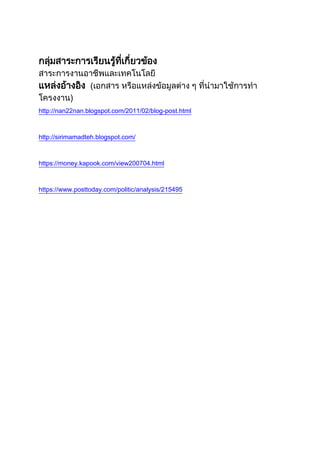 กลุ่มสาระการเรียนรู้ที่เกี่ยวข้อง
สาระการงานอาชีพและเทคโนโลยี
แหล่งอ้างอิง (เอกสาร หรือแหล่งข้อมูลต่าง ๆ ที่นามาใช้การทา
โครงงาน)
http://nan22nan.blogspot.com/2011/02/blog-post.html
http://sirimamadteh.blogspot.com/
https://money.kapook.com/view200704.html
https://www.posttoday.com/politic/analysis/215495
 