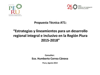 Consultor:
Eco. Humberto Correa Cánova
Piura, Agosto 2014
Propuesta Técnica AT1:
“Estrategias y lineamientos para un desarrollo
regional integral e inclusivo en la Región Piura
2015-2018”
 