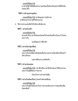 เกณฑที่เลือกใช
         หาผาปูโตะที่มีสีสันสวยงามพรอมทั้งมีแจกันดอกไมที่มีกลิ่น
         หอมมาตั้ง

    วิธีที่ 4 บริเวณประตูหอง

         เกณฑที่เลือกใช หาขอมูลความรูตางๆ
      มาติดบนกระดาษสีใหสวยงาม

4. วิธีการอานหนังสือใหไดประสิทธิภาพ

   วิธีที่ 1 อานชวงเชา

          เกณฑที่เลือกใช
         ชวงเชาเปนเวลาที่สมองปลอดโปรงพรอมที่จะรับอะไรใหมๆ
         เหมาะกับ

                        คนที่ชอบการตื่นเชา

   วิธีที่ 2 อานกับกลุมเพื่อน

          เกณฑที่เลือกใช
         เหมาะกับคนที่มักเกิดขอสงสัยในเวลาอานตองมีคนที่คอยใ
         หคําปรึกษา

                        แลกเปลี่ยนความคิดเห็น

   วิธีที่ 3 อานกอนนอน

          เกณฑที่เลือกใช เวลาดึกเปนเวลาที่เงียบสงบไรสิ่งรบกวน
         เหมาะกับผูที่ตองการความ

                        เงียบในการอานหนังสือ

   วิธีที่ 4 อานในหองเรียน (ระหวางคาบเรียน)

          เกณฑที่เลือกใช
         เหมาะกับผูที่ไมมีเวลาในการอานหรือเวลาการสอบที่เหลือ
         นอยเต็มที
 