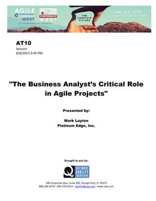  
 

AT10
Session 
6/6/2013 3:45 PM 
 
 
 
 
 
 
 

"The Business Analyst’s Critical Role
in Agile Projects"
 
 
 

Presented by:
Mark Layton
Platinum Edge, Inc.
 
 
 
 
 
 
 
 
 

Brought to you by: 
 

 
 
340 Corporate Way, Suite 300, Orange Park, FL 32073 
888‐268‐8770 ∙ 904‐278‐0524 ∙ sqeinfo@sqe.com ∙ www.sqe.com

 