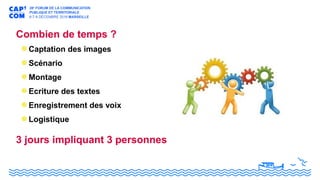 Combien de temps ?
Captation des images
Scénario
Montage
Ecriture des textes
Enregistrement des voix
Logistique
3 jours impliquant 3 personnes
 
