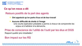 Ce qu’on nous a dit
Bon impact sur les RS
Retours positifs de la part des agents
Ont apprécié qu’on parle d’eux et de leur travail
Aucune difficulté de droits à l’image
Une courte explication préalable a permis à chacun de comprendre les
enjeux et d’adhérer à la démarche.
Prise de conscience de l’utilité de l’outil par les élus et DGS
Rapport qualité /prix imbattable !
 
