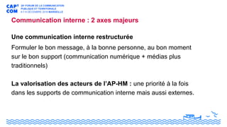 Communication interne : 2 axes majeurs
Une communication interne restructurée
Formuler le bon message, à la bonne personne, au bon moment
sur le bon support (communication numérique + médias plus
traditionnels)
La valorisation des acteurs de l’AP-HM : une priorité à la fois
dans les supports de communication interne mais aussi externes.
 