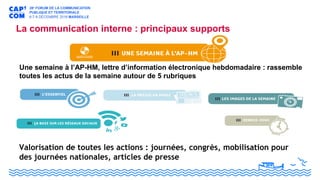 La communication interne : principaux supports
Une semaine à l’AP-HM, lettre d’information électronique hebdomadaire : rassemble
toutes les actus de la semaine autour de 5 rubriques
Valorisation de toutes les actions : journées, congrès, mobilisation pour
des journées nationales, articles de presse
 
