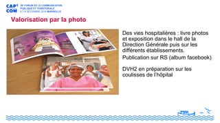 Valorisation par la photo
Des vies hospitalières : livre photos
et exposition dans le hall de la
Direction Générale puis sur les
différents établissements.
Publication sur RS (album facebook)
DVH2 en préparation sur les
coulisses de l’hôpital
 