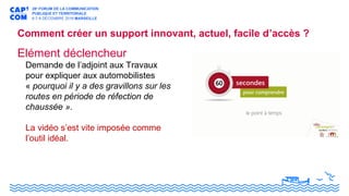 Elément déclencheur
Demande de l’adjoint aux Travaux
pour expliquer aux automobilistes
« pourquoi il y a des gravillons sur les
routes en période de réfection de
chaussée ».
La vidéo s’est vite imposée comme
l’outil idéal.
Comment créer un support innovant, actuel, facile d’accès ?
 