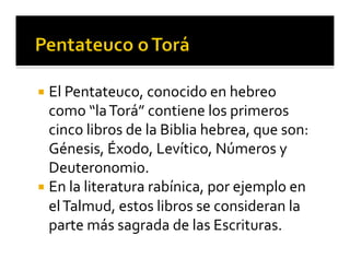 ¡ El 
Pentateuco, 
conocido 
en 
hebreo 
como 
“la 
Torá” 
contiene 
los 
primeros 
cinco 
libros 
de 
la 
Biblia 
hebrea, 
que 
son: 
Génesis, 
Éxodo, 
Levítico, 
Números 
y 
Deuteronomio. 
¡ En 
la 
literatura 
rabínica, 
por 
ejemplo 
en 
el 
Talmud, 
estos 
libros 
se 
consideran 
la 
parte 
más 
sagrada 
de 
las 
Escrituras. 
 