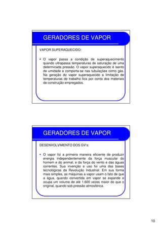 10
GERADORES DE VAPOR
VAPOR SUPERAQUECIDO:
O vapor passa a condição de superaquecimento
quando ultrapassa temperaturas de saturação de uma
determinada pressão. O vapor superaquecido é isento
de umidade e comporta-se nas tubulações como gás.
Na geração do vapor superaquecido a limitação de
temperaturas de trabalho fica por conta dos materiais
de construção empregados.
GERADORES DE VAPOR
DESENVOLVIMENTO DOS GV’s:
O vapor foi a primeira maneira eficiente de produzir
energia independentemente da força muscular do
homem e do animal, e da força do vento e das águas
correntes. Sua invenção e uso foi uma das bases
tecnológicas da Revolução Industrial. Em sua forma
mais simples, as máquinas a vapor usam o fato de que
a água, quando convertida em vapor se expande e
ocupa um volume de até 1.600 vezes maior do que o
original, quando sob pressão atmosférica.
 