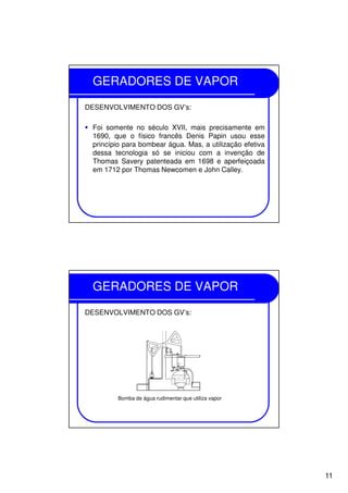 11
GERADORES DE VAPOR
DESENVOLVIMENTO DOS GV’s:
Foi somente no século XVII, mais precisamente em
1690, que o físico francês Denis Papin usou esse
princípio para bombear água. Mas, a utilização efetiva
dessa tecnologia só se iniciou com a invenção de
Thomas Savery patenteada em 1698 e aperfeiçoada
em 1712 por Thomas Newcomen e John Calley.
GERADORES DE VAPOR
DESENVOLVIMENTO DOS GV’s:
Bomba de água rudimentar que utiliza vapor
 