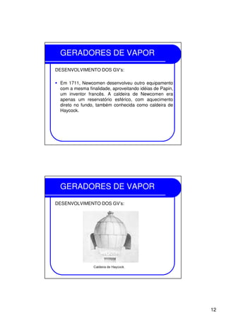 12
GERADORES DE VAPOR
DESENVOLVIMENTO DOS GV’s:
Em 1711, Newcomen desenvolveu outro equipamento
com a mesma finalidade, aproveitando idéias de Papin,
um inventor francês. A caldeira de Newcomen era
apenas um reservatório esférico, com aquecimento
direto no fundo, também conhecida como caldeira de
Haycock.
GERADORES DE VAPOR
DESENVOLVIMENTO DOS GV’s:
 