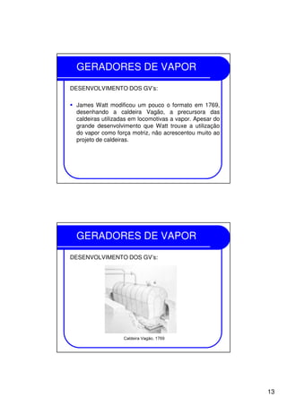 13
GERADORES DE VAPOR
DESENVOLVIMENTO DOS GV’s:
James Watt modificou um pouco o formato em 1769,
desenhando a caldeira Vagão, a precursora das
caldeiras utilizadas em locomotivas a vapor. Apesar do
grande desenvolvimento que Watt trouxe a utilização
do vapor como força motriz, não acrescentou muito ao
projeto de caldeiras.
GERADORES DE VAPOR
DESENVOLVIMENTO DOS GV’s:
 