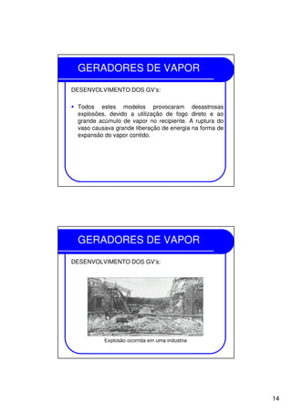 14
GERADORES DE VAPOR
DESENVOLVIMENTO DOS GV’s:
Todos estes modelos provocaram desastrosas
explosões, devido a utilização de fogo direto e ao
grande acúmulo de vapor no recipiente. A ruptura do
vaso causava grande liberação de energia na forma de
expansão do vapor contido.
GERADORES DE VAPOR
DESENVOLVIMENTO DOS GV’s:
 