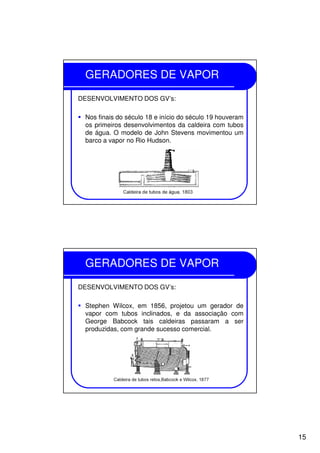 15
GERADORES DE VAPOR
DESENVOLVIMENTO DOS GV’s:
Nos finais do século 18 e início do século 19 houveram
os primeiros desenvolvimentos da caldeira com tubos
de água. O modelo de John Stevens movimentou um
barco a vapor no Rio Hudson.
GERADORES DE VAPOR
DESENVOLVIMENTO DOS GV’s:
Stephen Wilcox, em 1856, projetou um gerador de
vapor com tubos inclinados, e da associação com
George Babcock tais caldeiras passaram a ser
produzidas, com grande sucesso comercial.
 