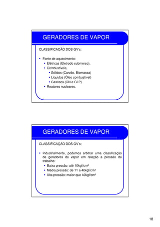 18
GERADORES DE VAPOR
CLASSIFICAÇÃO DOS GV’s:
Fonte de aquecimento:
Elétricas (Eletrodo submerso),
Combustíveis,
Sólidos (Carvão, Biomassa)
Líquidos (Óleo combustível)
Gasosos (GN e GLP)
Reatores nucleares.
GERADORES DE VAPOR
CLASSIFICAÇÃO DOS GV’s:
Industrialmente, podemos arbitrar uma classificação
de geradores de vapor em relação a pressão de
trabalho:
Baixa pressão: até 10kgf/cm²
Média pressão: de 11 a 40kgf/cm²
Alta pressão: maior que 40kgf/cm²
 