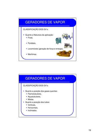19
GERADORES DE VAPOR
CLASSIFICAÇÃO DOS GV’s:
Quanto a Natureza da aplicação:
Fixas,
Portáteis,
Locomóveis (geração de força e energia),
Marítimas.
GERADORES DE VAPOR
CLASSIFICAÇÃO DOS GV’s:
Quanto a posição dos gases quentes:
Flamotubulares,
Aquatubulares,
Mistas.
Quanto a posição dos tubos:
Verticais,
Horizontais,
Inclinados.
 