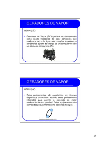 2
GERADORES DE VAPOR
DEFINIÇÃO:
Geradores de Vapor (GV’s) podem ser considerados
como sendo trocadores de calor complexos que
produzem vapor de água sob pressões superiores a
atmosférica a partir da energia de um combustível e de
um elemento comburente (Ar).
GERADORES DE VAPOR
DEFINIÇÃO:
Estes equipamentos, são constituídos por diversos
dispositivos associados estando estes perfeitamente
integrados para permitir a obtenção do maior
rendimento térmico possível. Estes equipamentos são
conhecidos popularmente como caldeiras de vapor.
Representação esquemática de um GV
 