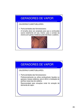 25
GERADORES DE VAPOR
CALDEIRAS FLAMOTUBULARES:
Particularidades das flamotubulares:
A fornalha deve ser projetada para que a combustão
ocorra totalmente em seu interior, pois o contato da
chama com partes metálicas pode danificar a caldeira.
GERADORES DE VAPOR
CALDEIRAS FLAMOTUBULARES:
Particularidades das flamotubulares:
Preferencialmente se utiliza combustíveis líquidos ou
gasosos nessas caldeiras, pois é difícil a instalação de
grelhas nesse tipo de caldeira.
Recomendado para situações onde há variação da
demanda de vapor.
 