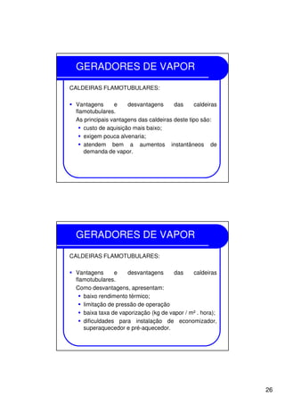 26
GERADORES DE VAPOR
CALDEIRAS FLAMOTUBULARES:
Vantagens e desvantagens das caldeiras
flamotubulares.
As principais vantagens das caldeiras deste tipo são:
custo de aquisição mais baixo;
exigem pouca alvenaria;
atendem bem a aumentos instantâneos de
demanda de vapor.
GERADORES DE VAPOR
CALDEIRAS FLAMOTUBULARES:
Vantagens e desvantagens das caldeiras
flamotubulares.
Como desvantagens, apresentam:
baixo rendimento térmico;
limitação de pressão de operação
baixa taxa de vaporização (kg de vapor / m² . hora);
dificuldades para instalação de economizador,
superaquecedor e pré-aquecedor.
 
