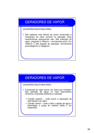 28
GERADORES DE VAPOR
CALDEIRAS AQUATUBULARES:
São caldeiras mais difíceis de serem construídas e
necessitam de maior controle na operação. Suas
características operacionais são: Alta produção de
vapor, chegando a 750ton/h – normalmente entre 15 e
150ton/h e alta pressão de operação, normalmente
entre 90kgf/cm² a 100kgf/cm².
GERADORES DE VAPOR
CALDEIRAS AQUATUBULARES:
A produção de vapor ocorre nos tubos que interligam
dois (paredes de água) ou mais reservatórios
cilíndricos, chamados coletores ou tubulões:
Tubulão superior – onde ocorre a separação da
fase líquida e do vapor;
Tubulão inferior – onde é feita a adição de água e
decantação e purga do material sólido e em
suspensão;
 